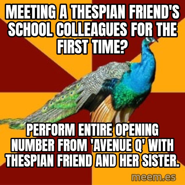 Thespian Peacock meme: meeting a thespian friend's school colleagues for the first time? / Perform entire opening number from 'avenue q' with thespian friend and her sister.