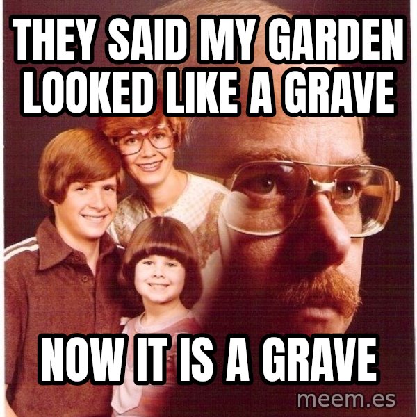 Vengeance Dad meme: they said my garden looked like a grave / now it is a grave