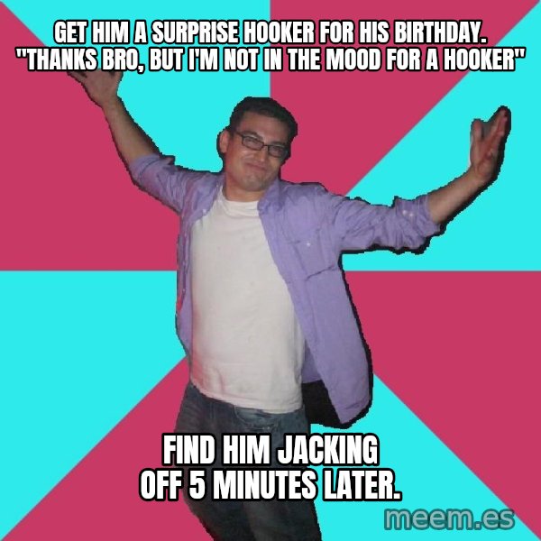 Douchebag Roommate meme: Get him a surprise hooker for his birthdaY. "thanks bro, but i'm not in the mood for a hooker" / find him jacking off 5 minutes later.