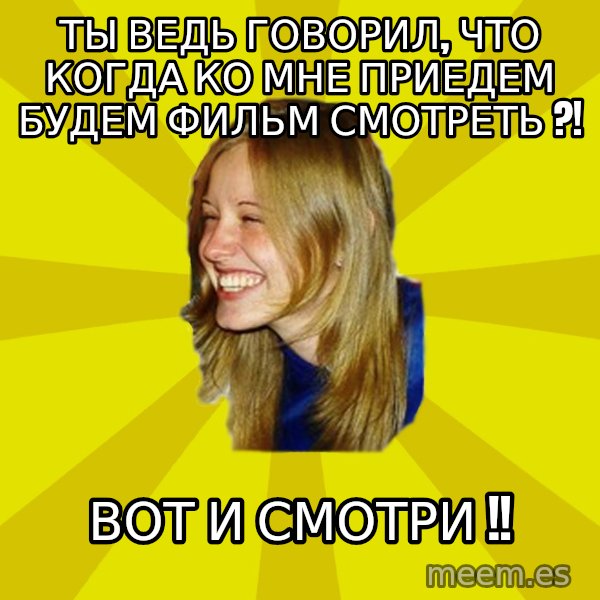 Trologirl meme: ты ведЬ говорил, что когда кО МНЕ ПРИЕДЕМ БУДЕМ ФИЛЬМ СМОТРЕТЬ ?! / вот и сМотри !!