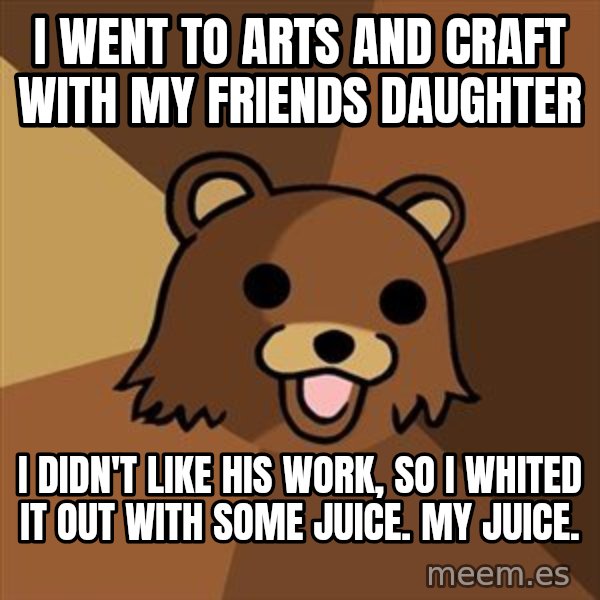 Pedobear meme: I went to arts and craft with my friends daughter / i didn't like his work, so i whited it out with some juice. My juice.