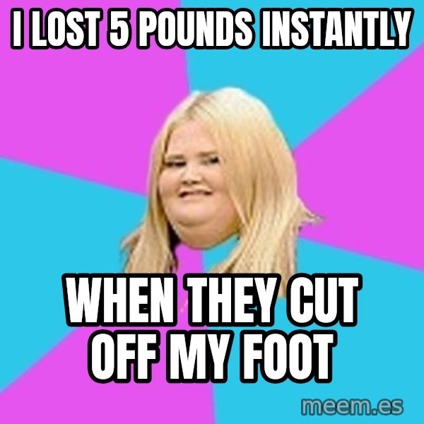 Fat Girl meme: I lost 5 pounds instantly / when they cut off my foot