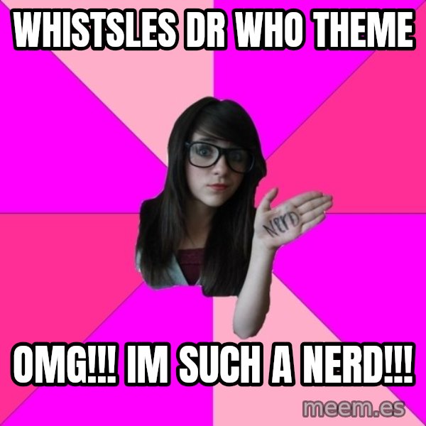 Idiot Nerd Girl meme: whistsles dr who theme / OMG!!! IM SUCH A NERD!!!