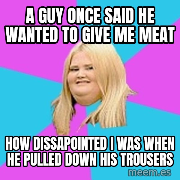 Fat Girl meme: a guy once said he wanted to give me meat / How dissapointed I was when he pulled down his trousers