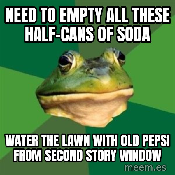 Foul Bachelor Frog meme: Need to empty all these half-cans of soda / Water the lawn with old Pepsi from second story window
