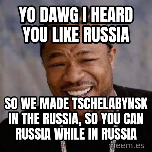 Yo Dawg meme: Yo Dawg I heard you like RUssia / So we made Tschelabynsk in the russia, so you can russia while in russia