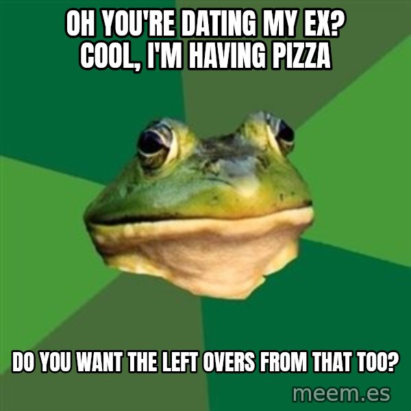 Foul Bachelor Frog meme: Oh you're dating my ex? Cool, I'm having pizza / Do you want the left overs from that too?