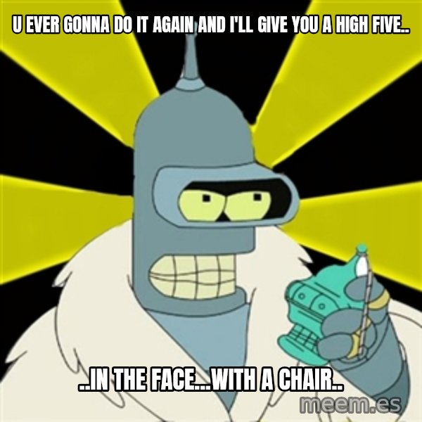 Bender IMHO meme: U ever Gonna do it again and i'll give you a high five.. / ..in the face...with a chair..