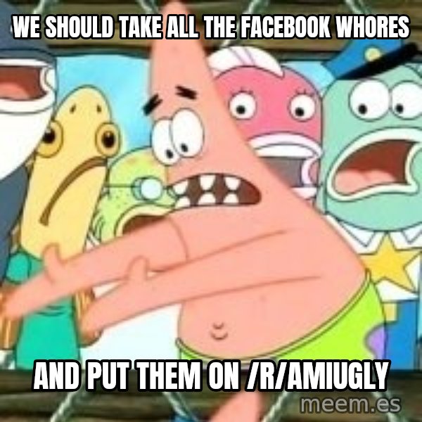 patrick star meme: we should take all the facebook whores / and put them on /r/amiugly