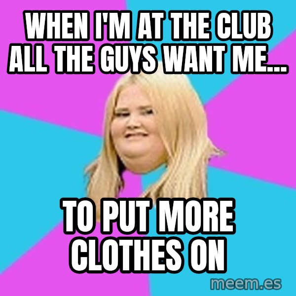 Fat Girl meme: when i'm at the club All the guys want me... / to put more clothes on