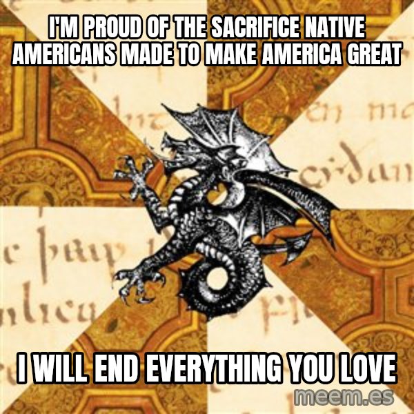 History Major Heraldic Beast meme: I'M PROUD OF THE SACRIFICE NATIVE AMERICANS MADE TO MAKE AMERICA GREAT / I WILL END EVERYTHING YOU LOVE