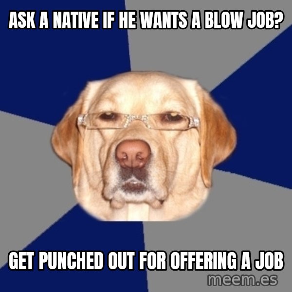 Racist Dawg meme: Ask a native if he wants a blow job? / get punched out for offering a job