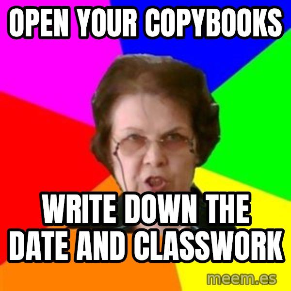 teacher meme: open your copybooks / write down the date and classwork
