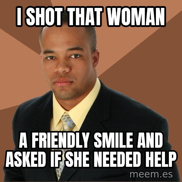 Successful Black Man meme: I SHOT THAT WOMAN / A fRIENDLY SMILE AND ASKED IF SHE NEEDED HELP