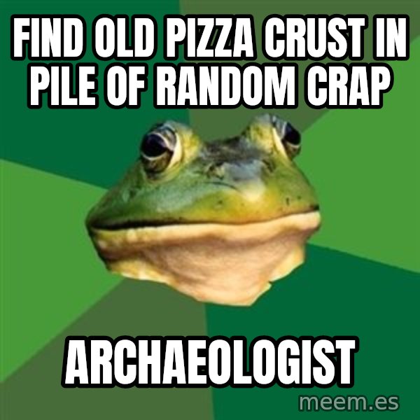 Foul Bachelor Frog meme: find old pizza crust in pile of random crap / archaeologist