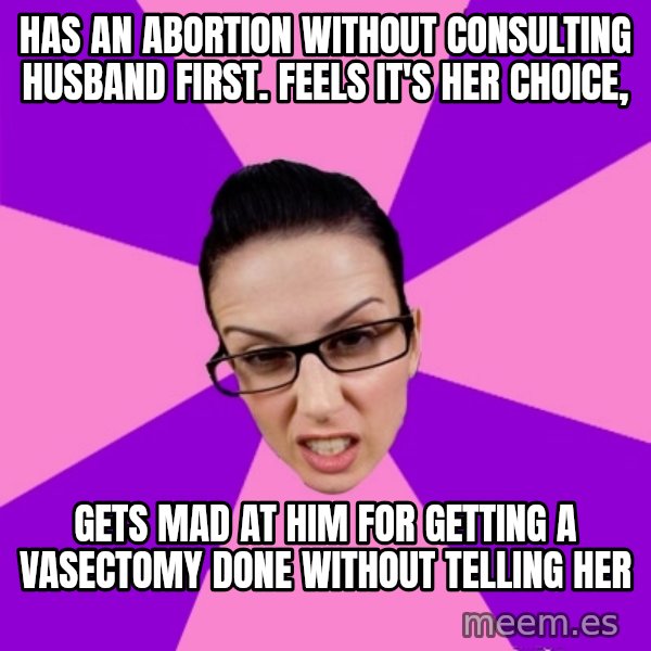 Privilege Denying Feminist meme: Has an abortion without consulting husband first. feels it's her choice, / gets mad at him for getting a VASECTOMY done without telling her