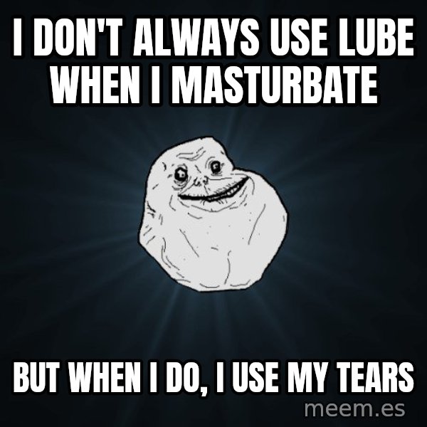 Forever Alone meme: I DON'T ALWAYS USE LUBE WHEN I MASTURBATE / BUT WHEN I DO, I USE MY TEARS