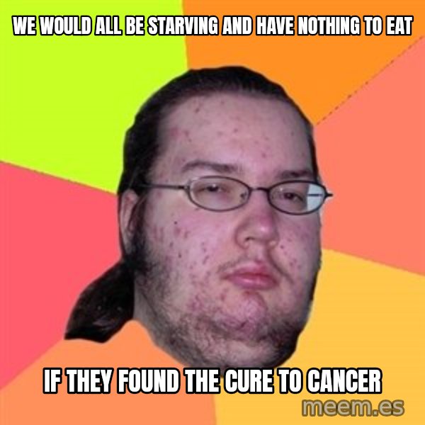 Butthurt Dweller meme: We would all be starving and have nothing to eat / if They found the cure to cancer