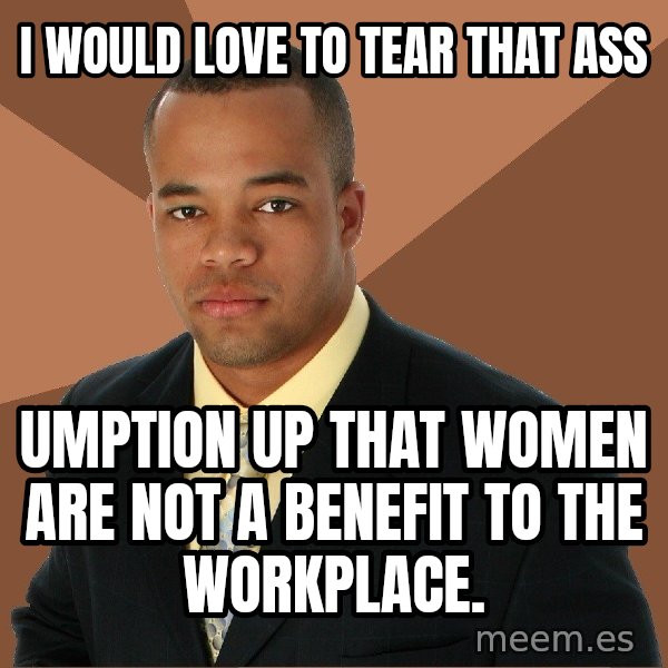 Successful Black Man meme: I WOULD LOVE TO TEAR THAT ASS / UMPTION UP THAT WOMEN ARE NOT A BENEFIT TO THE WORKPLACE.