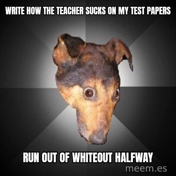 Depression Dog meme: WRITE HOW THE TEACHER SUCKS ON MY TEST PAPERS / RUN OUT OF WHITEOUT HALFWAY