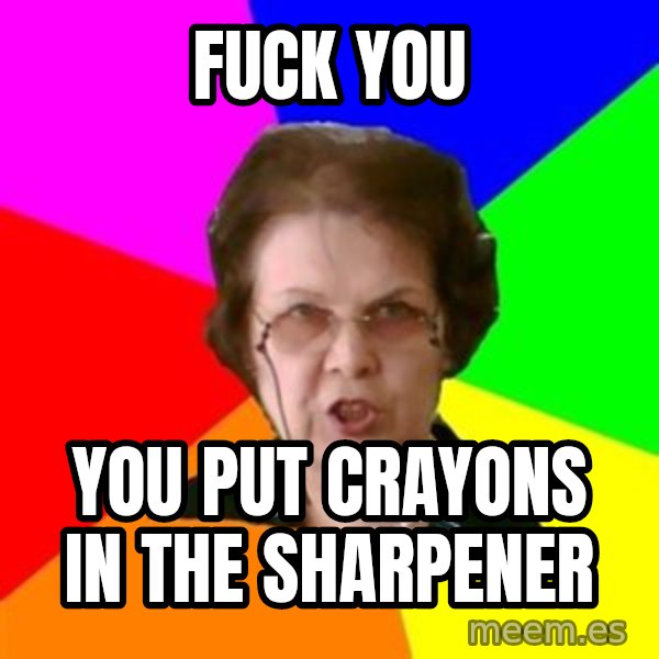 teacher meme: fuck you / you put crayons in the sharpener