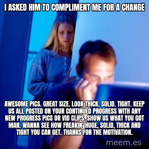 Internet Husband meme: I asked him to compliment me for a change / Awesome pics. Great size. Look thick. Solid. Tight. Keep us all posted on your continued progress with any new progress pics or vid clips. Show us what you got man. Wanna see how freakin' huge, solid, thick and tight you can get. Thanks for the motivation.