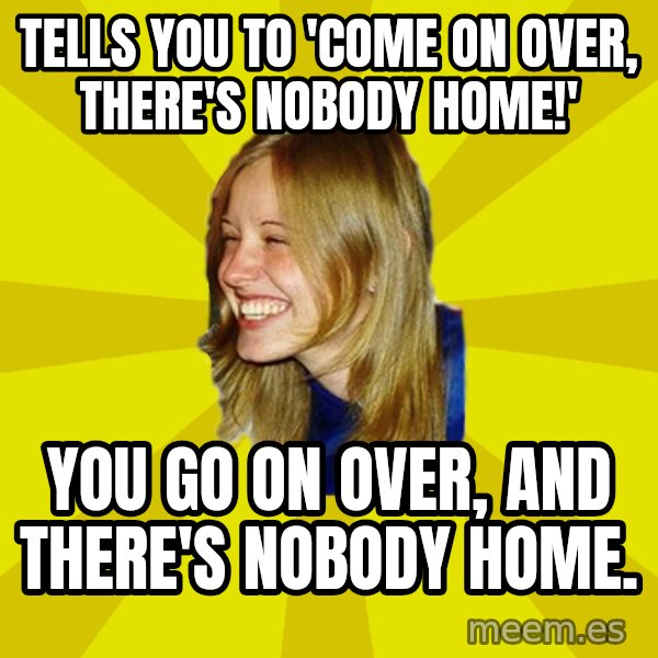 Trologirl meme: tells you to 'come on over, there's nobody home!' / you go on over, and there's nobody home.