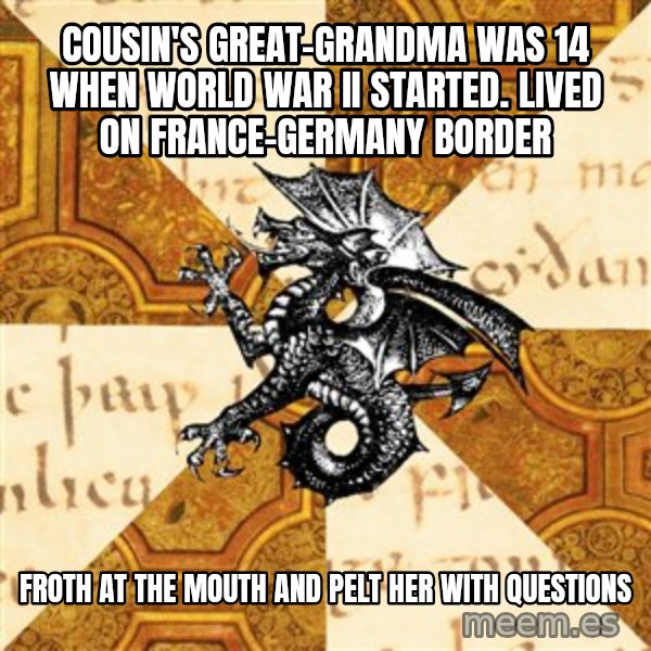 History Major Heraldic Beast meme: cousin's great-grandma was 14 when world war II started. lived on france-germany border / Froth at the mouth and pelt her with questions