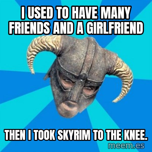 skyrim stan meme: I used to have many friends and a girlfriend / then i took skyrim to the knee.