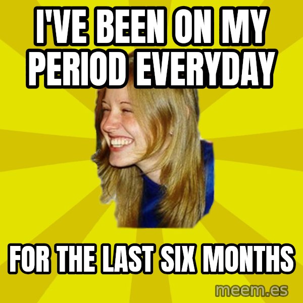 Trologirl meme: I've been on my period everyday / for the last six months