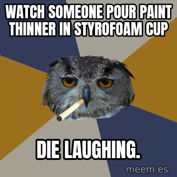 Art Student Owl meme: Watch someone pour paint thinner in styrofoam cup / Die laughing.