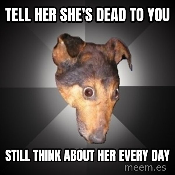 Depression Dog meme: tell her she's dead to you / still think about her every day