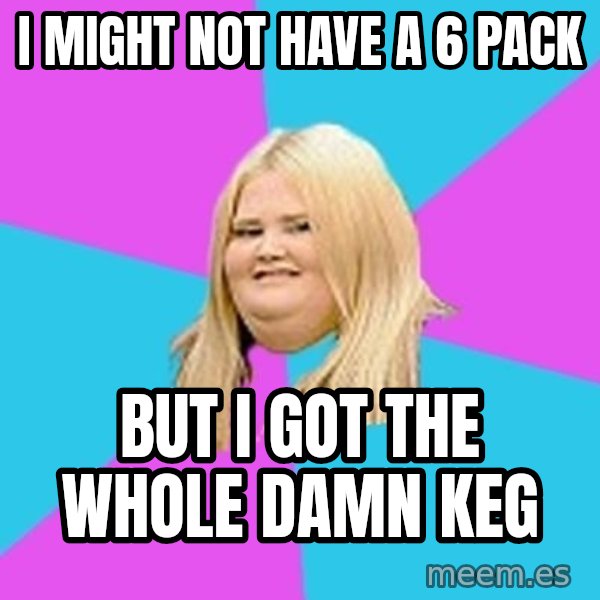 Fat Girl meme: I might not have a 6 pack / But I got the whole damn KEG