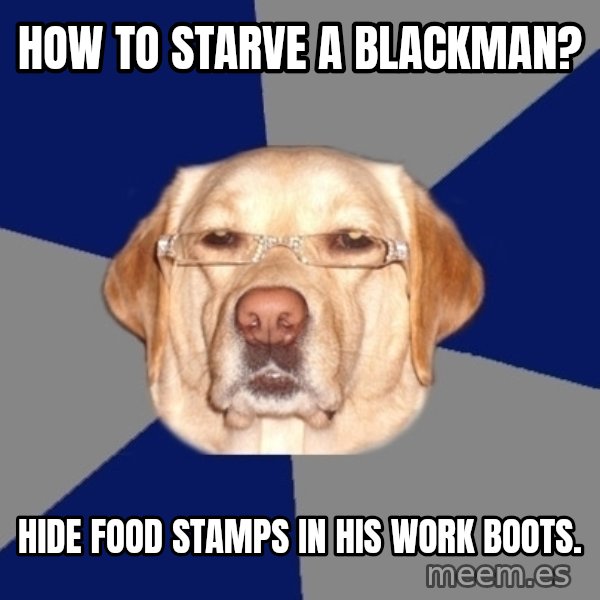 Racist Dog meme: how to starve a blackman? / hide food stamps in his work boots.