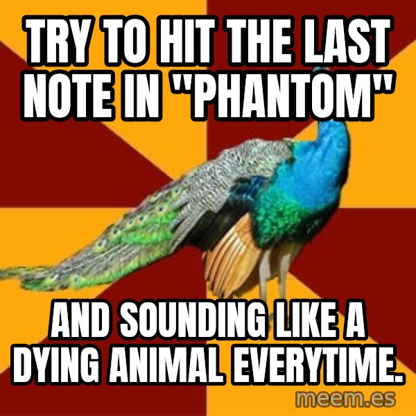 Thespian Peacock meme: Try to hit the last note in "Phantom" / and sounding like a dying animal everytime.