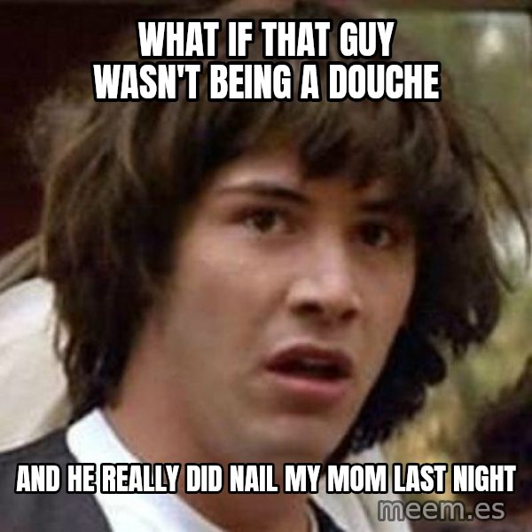 Conspiracy Keanu meme: What if that guy wasn't being a douche / And he really did nail my mom last night