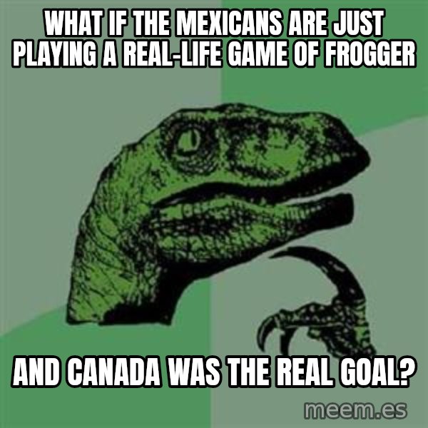Philosoraptor meme: What if the mexicans are just playing a real-life game of frogger / and canada was the real goal?