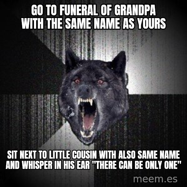 Insanity Wolf meme: Go to funeral of grandpa with the same name as yours / sit next to little cousin with also same name and whisper in his ear "there can be only one"