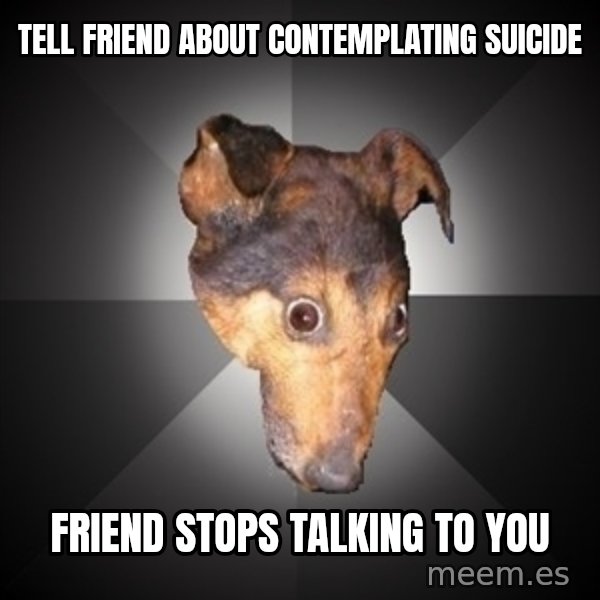 Depression Dog meme: Tell friend about contemplating suicide / friend stops talking to you