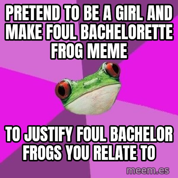 Foul Bachelorette Frog meme: pRETEND TO BE A GIRL AND MAKE FOUL BACHELORETTE FROG MEME / TO JUSTIFY FOUL BACHELOR FROGS YOU RELATE TO