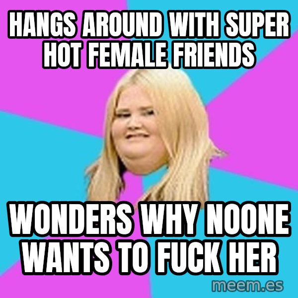 Fat Girl meme: hangs around with super hot female friends / wonders why noone wants to fuck her