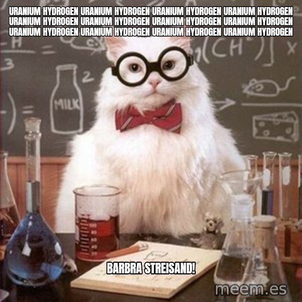 Chemistry Cat meme: uranIUM HYDROGEN URANIUM HYDROGEN URANIUM HYDROGEN URANIUM HYDROGEN URANIUM HYDROGEN URANIUM HYDROGEN URANIUM HYDROGEN URANIUM HYDROGEN URANIUM HYDROGEN URANIUM HYDROGEN URANIUM HYDROGEN URANIUM HYDROGEN / bARBRA STREISAND!