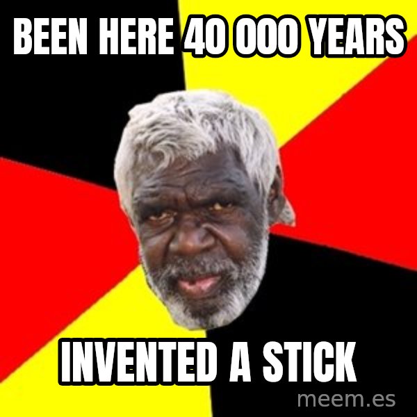 Aboriginal meme: been here 40 000 years / invented a stick