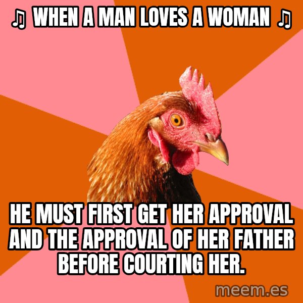 Anti Joke Chicken meme: ♫ WHEN A MAN LOVES A WOMAN ♫ / HE MUST FIRST GET HER APPROVAL AND THE APPROVAL OF HER FATHER BEFORE COURTING HER.