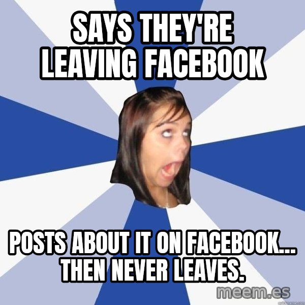 Annoying Facebook Girl meme: says they're leaving facebook / posts about it on facebook... then never leaves.