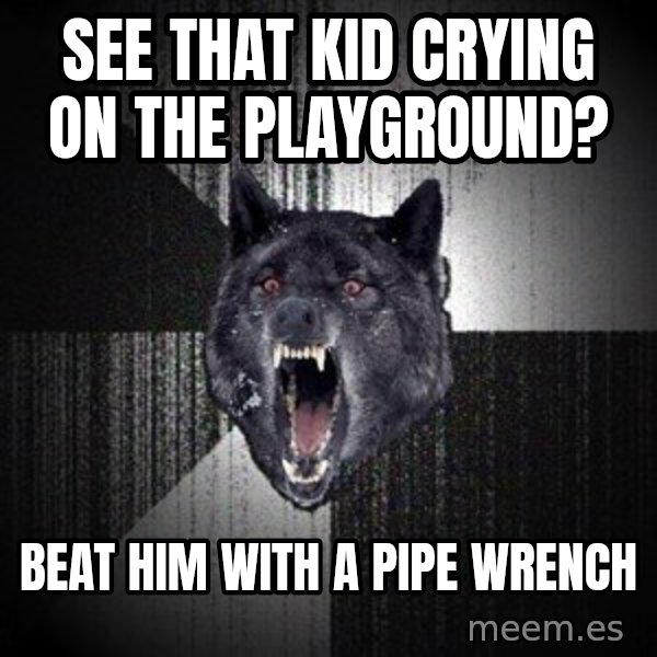 Insanity Wolf meme: SEE THAT KID CRYING ON THE PLAYGROUND? / BEAT HIM WITH A PIPE WRENCH