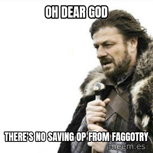 Prepare yourself meme: OH DEAR GOD / THERE'S NO SAVING OP FROM FAGGOTRY