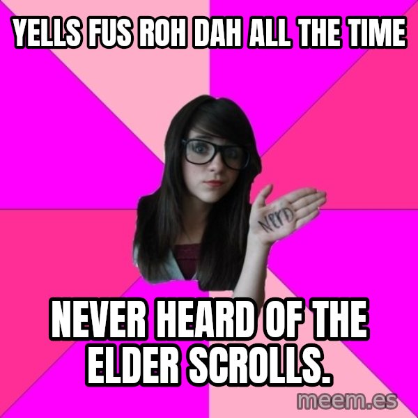 Idiot Nerd Girl meme: Yells Fus Roh dah all the time / never heard of the Elder Scrolls.