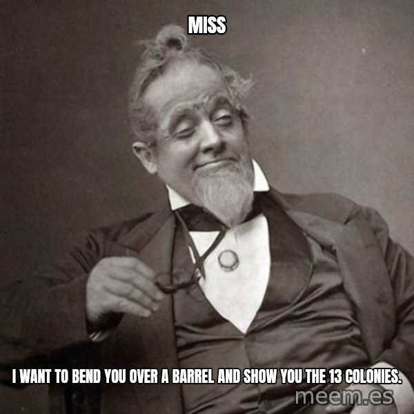 1889 [10] guy meme: miss / i want to bend you over a barrel and show you the 13 colonies.