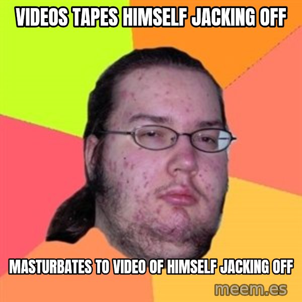 Butthurt Dweller meme: Videos tapes himself jacking off / masturbates to video of himself jacking off